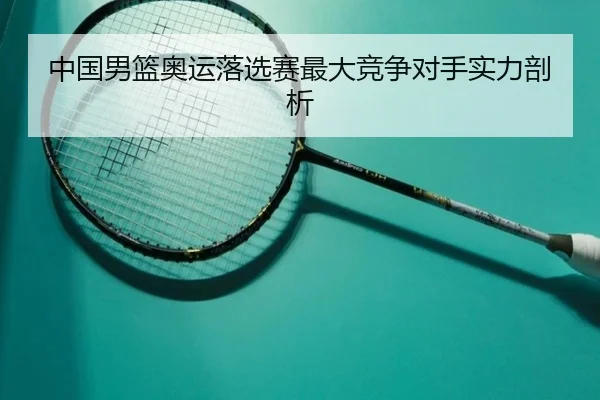 中国男篮奥运落选赛最大竞争对手实力剖析